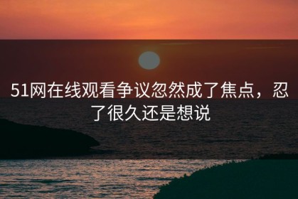51网在线观看争议忽然成了焦点，忍了很久还是想说
