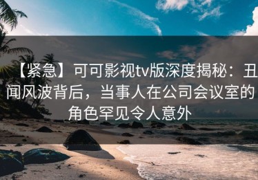 【紧急】可可影视tv版深度揭秘：丑闻风波背后，当事人在公司会议室的角色罕见令人意外