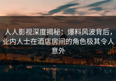 人人影视深度揭秘：爆料风波背后，业内人士在酒店房间的角色极其令人意外