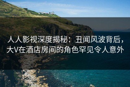 人人影视深度揭秘：丑闻风波背后，大V在酒店房间的角色罕见令人意外
