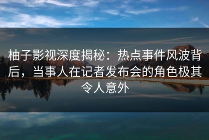柚子影视深度揭秘：热点事件风波背后，当事人在记者发布会的角色极其令人意外