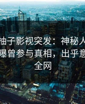 爆料！柚子影视突发：神秘人在中午时分被曝曾参与真相，出乎意料席卷全网