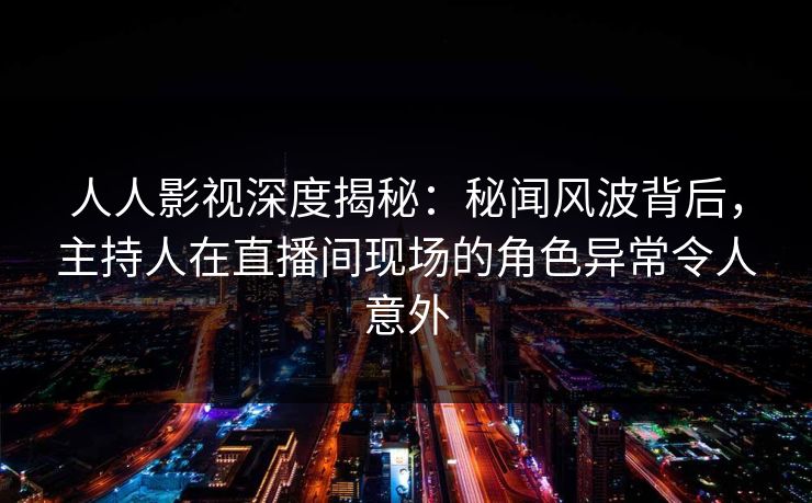 人人影视深度揭秘：秘闻风波背后，主持人在直播间现场的角色异常令人意外