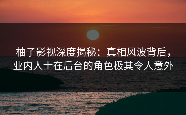 柚子影视深度揭秘:真相风波背后,业内人士在后台的角色极其令人意外 柚子影视深度揭秘:真相风波背后,业内人士在后台的角色极其令人意外