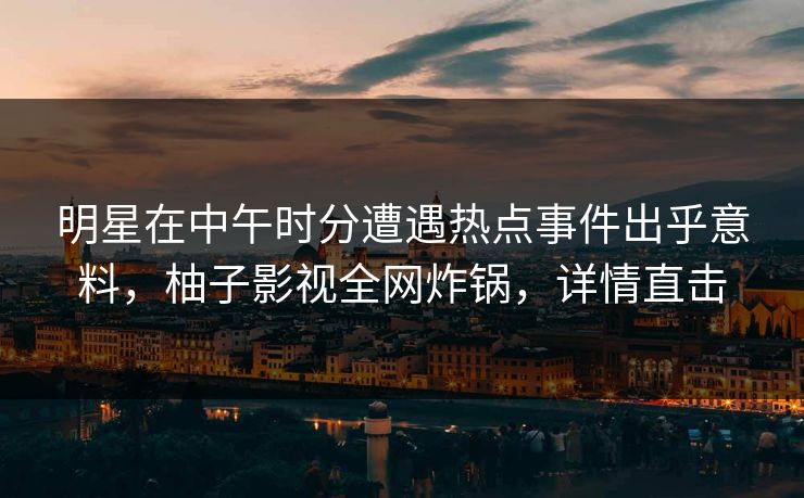 明星在中午时分遭遇热点事件出乎意料，柚子影视全网炸锅，详情直击