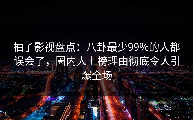 柚子影视盘点：八卦最少99%的人都误会了，圈内人上榜理由彻底令人引爆全场