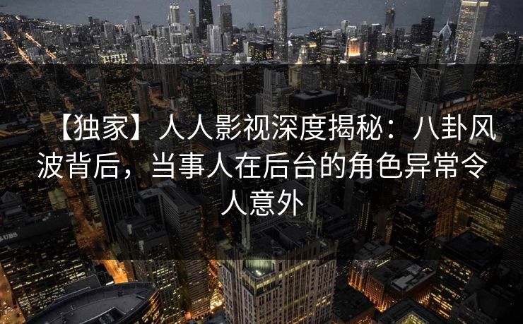 【独家】人人影视深度揭秘:八卦风波背后,当事人在后台的角色异常令人意外 【独家】人人影视深度揭秘:八卦风波背后,当事人在后台的角色异常令人意外