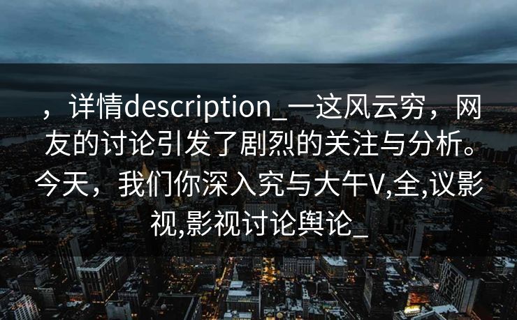 ,详情description_一这风云穷,网友的讨论引发了剧烈的关注与分析。今天,我们你深入究与大午V,全,议影视,影视讨论舆论_ ,详情description_一这风云穷,网友的讨论引发了剧烈的关注与分析。今天,我们你深入究与大午V,全,议影视,影视讨论舆论_