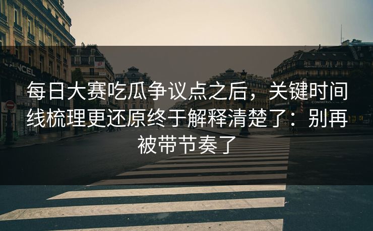 每日大赛吃瓜争议点之后,关键时间线梳理更还原终于解释清楚了:别再被带节奏了 每日大赛吃瓜争议点之后,关键时间线梳理更还原终于解释清楚了:别再被带节奏了