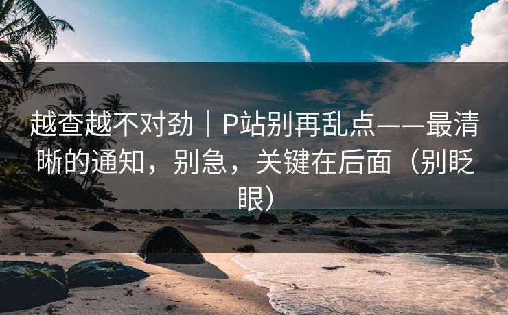 越查越不对劲|P站别再乱点——最清晰的通知,别急,关键在后面(别眨眼) 越查越不对劲|P站别再乱点——最清晰的通知,别急,关键在后面(别眨眼)