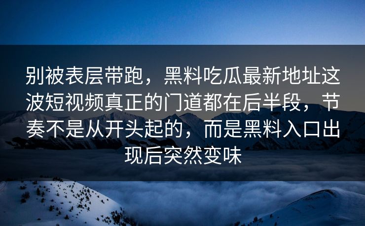 别被表层带跑,黑料吃瓜最新地址这波短视频真正的门道都在后半段,节奏不是从开头起的,而是黑料入口出现后突然变味 别被表层带跑,黑料吃瓜最新地址这波短视频真正的门道都在后半段,节奏不是从开头起的,而是黑料入口出现后突然变味